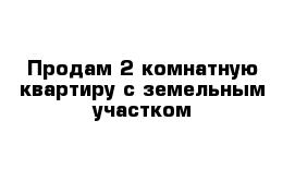 Продам 2 комнатную квартиру с земельным участком 